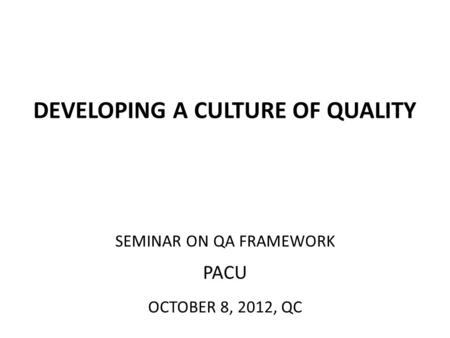 DEVELOPING A CULTURE OF QUALITY SEMINAR ON QA FRAMEWORK PACU OCTOBER 8, 2012, QC.