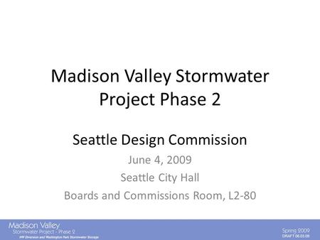 DRAFT 06.03.09 Madison Valley Stormwater Project Phase 2 Seattle Design Commission June 4, 2009 Seattle City Hall Boards and Commissions Room, L2-80.