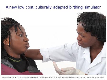 A new low cost, culturally adapted birthing simulator Presentation at Global Maternal Health Conference 2010, Tore Laerdal, Executive Director Laerdal.