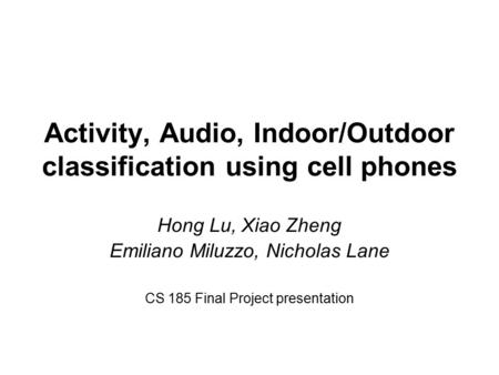 Activity, Audio, Indoor/Outdoor classification using cell phones Hong Lu, Xiao Zheng Emiliano Miluzzo, Nicholas Lane CS 185 Final Project presentation.