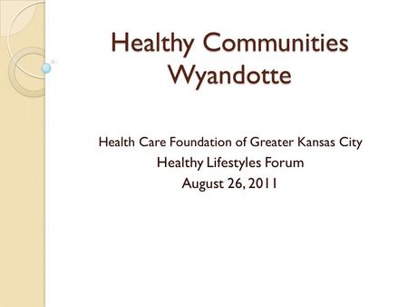 Healthy Communities Wyandotte Health Care Foundation of Greater Kansas City Healthy Lifestyles Forum August 26, 2011.