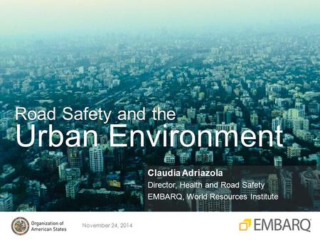 November 24, 2014 Claudia Adriazola Director, Health and Road Safety EMBARQ, World Resources Institute Road Safety and the Urban Environment.