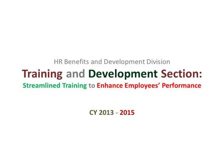 HR Benefits and Development Division Training and Development Section: Streamlined Training to Enhance Employees’ Performance CY 2013 - 2015.