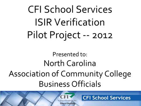 CFI School Services ISIR Verification Pilot Project -- 2012 Presented to: North Carolina Association of Community College Business Officials.