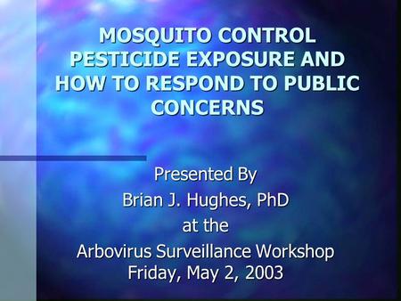 MOSQUITO CONTROL PESTICIDE EXPOSURE AND HOW TO RESPOND TO PUBLIC CONCERNS Presented By Brian J. Hughes, PhD at the Arbovirus Surveillance Workshop Friday,