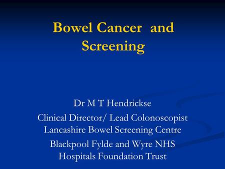 Bowel Cancer and Screening Dr M T Hendrickse Clinical Director/ Lead Colonoscopist Lancashire Bowel Screening Centre Blackpool Fylde and Wyre NHS Hospitals.