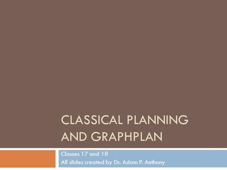 CLASSICAL PLANNING AND GRAPHPLAN Classes 17 and 18 All slides created by Dr. Adam P. Anthony.