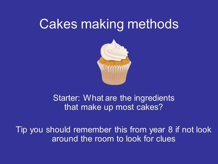 Cakes making methods Starter: What are the ingredients that make up most cakes? Tip you should remember this from year 8 if not look around the room to.