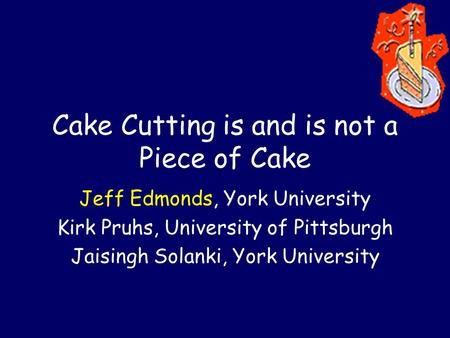 Cake Cutting is and is not a Piece of Cake Jeff Edmonds, York University Kirk Pruhs, University of Pittsburgh Jaisingh Solanki, York University.