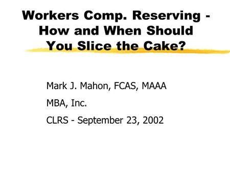 Workers Comp. Reserving - How and When Should You Slice the Cake? Mark J. Mahon, FCAS, MAAA MBA, Inc. CLRS - September 23, 2002.