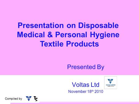 Compiled by Presentation on Disposable Medical & Personal Hygiene Textile Products Presented By Voltas Ltd November 18 th 2010.