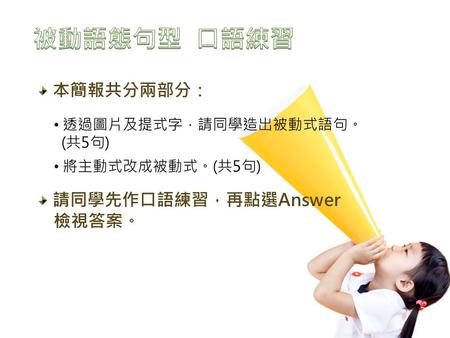 本簡報共分兩部分： 請同學先作口語練習，再點選Answer 檢視答案。 透過圖片及提式字，請同學造出被動式語句。 (共5句) 將主動式改成被動式。(共5句)