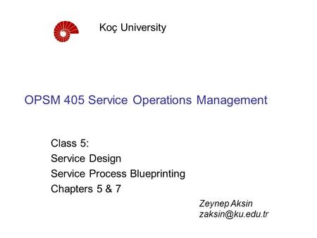 OPSM 405 Service Operations Management Class 5: Service Design Service Process Blueprinting Chapters 5 & 7 Koç University Zeynep Aksin