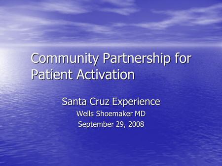 Community Partnership for Patient Activation Santa Cruz Experience Wells Shoemaker MD September 29, 2008.