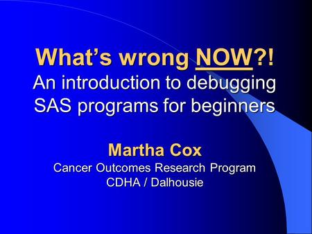 What’s wrong NOW?! An introduction to debugging SAS programs for beginners Martha Cox Cancer Outcomes Research Program CDHA / Dalhousie.