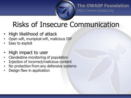 The OWASP Foundation  Risks of Insecure Communication High likelihood of attack Open wifi, munipical wifi, malicious ISP Easy to exploit.