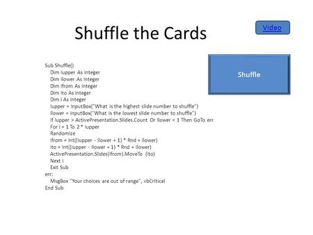 Shuffle the Cards Sub Shuffle() Dim Iupper As Integer Dim Ilower As Integer Dim Ifrom As Integer Dim Ito As Integer Dim i As Integer Iupper = InputBox(What.