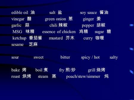 Edible oil 油 salt 盐 soy sauce 酱油 vinegar 醋 green onion 葱 ginger 姜 garlic 蒜 chili 辣椒 pepper 胡椒 MSG 味精 essence of chicken 鸡精 sugar 糖 ketchup 番茄酱 mustard.