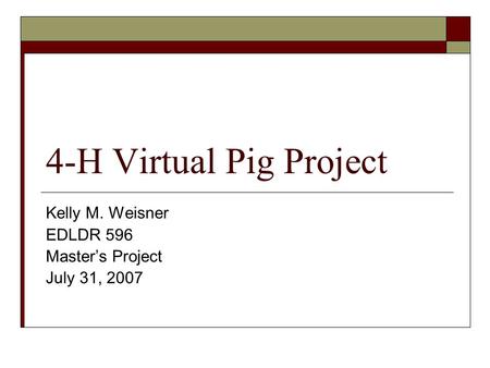 4-H Virtual Pig Project Kelly M. Weisner EDLDR 596 Master’s Project July 31, 2007.