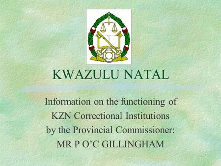 1 KWAZULU NATAL Information on the functioning of KZN Correctional Institutions by the Provincial Commissioner: MR P O’C GILLINGHAM.