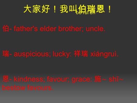 大家好！我叫伯瑞恩！ 伯 - father's elder brother; uncle. 瑞 - auspicious; lucky: 祥瑞 xiángruì. 恩 - kindness; favour; grace: 施∼ shī ∼ bestow favours. bo rui en.