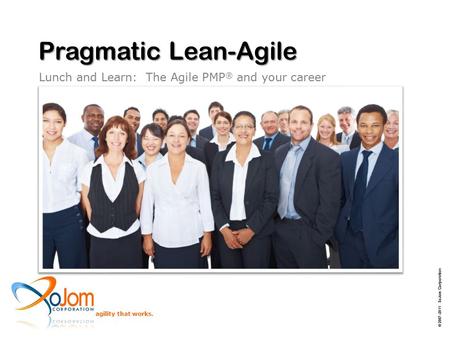 Agility that works. Pragmatic Lean-Agile Lunch and Learn: The Agile PMP ® and your career © 2007–2011 XoJom Corporation.