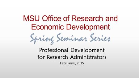 MSU Office of Research and Economic Development Spring Seminar Series Professional Development for Research Administrators February 6, 2015.