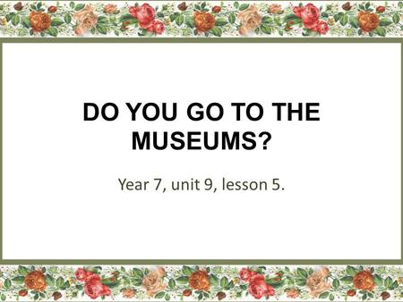 DO YOU GO TO THE MUSEUMS? Year 7, unit 9, lesson 5.