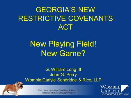 GEORGIA’S NEW RESTRICTIVE COVENANTS ACT New Playing Field! New Game? G. William Long III John G. Perry Womble Carlyle Sandridge & Rice, LLP ©2012 Womble.