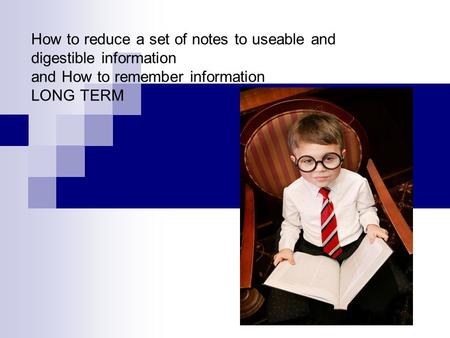 How to reduce a set of notes to useable and digestible information and How to remember information LONG TERM.