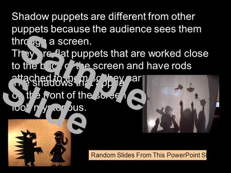 Shadow puppets are different from other puppets because the audience sees them through a screen. They are flat puppets that are worked close to the back.