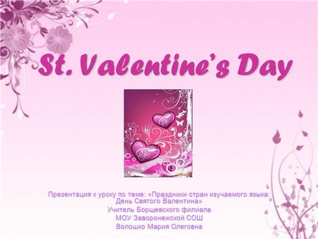 St. Valentine’s Day Презентация к уроку по теме: «Праздники стран изучаемого языка: День Святого Валентина» Учитель Борщевского филиала МОУ Заворонежской.