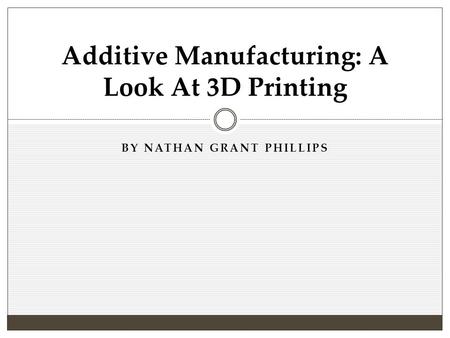 BY NATHAN GRANT PHILLIPS Additive Manufacturing: A Look At 3D Printing.