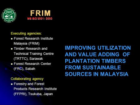 IMPROVING UTILIZATION AND VALUE ADDING OF PLANTATION TIMBERS FROM SUSTAINABLE SOURCES IN MALAYSIA Executing agencies: Forest Research Institute Malaysia.