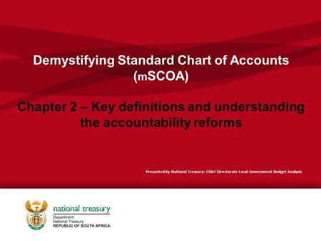 Demystifying Standard Chart of Accounts ( m SCOA) Chapter 2 – Key definitions and understanding the accountability reforms Presented by National Treasury: