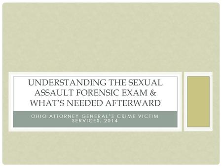 OHIO ATTORNEY GENERAL’S CRIME VICTIM SERVICES, 2014 UNDERSTANDING THE SEXUAL ASSAULT FORENSIC EXAM & WHAT’S NEEDED AFTERWARD.