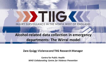 Zara Quigg: Violence and TIIG Research Manager Centre for Public Health WHO Collaborating Centre for Violence Prevention Alcohol-related data collection.