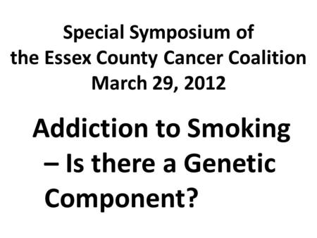 Special Symposium of the Essex County Cancer Coalition March 29, 2012 Addiction to Smoking – Is there a Genetic Component?