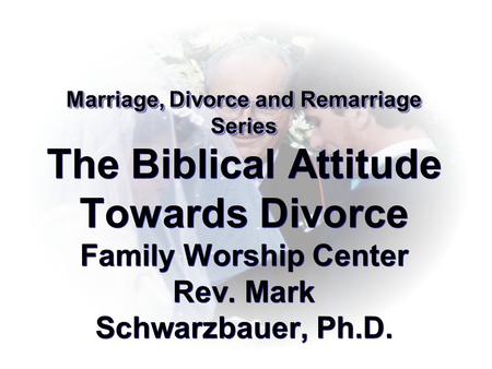 Marriage, Divorce and Remarriage Series The Biblical Attitude Towards Divorce Family Worship Center Rev. Mark Schwarzbauer, Ph.D.