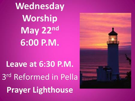 Wednesday Worship May 22 nd 6:00 P.M. Leave at 6:30 P.M. 3 rd Reformed in Pella Prayer Lighthouse.