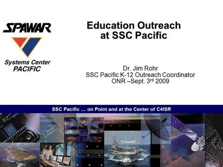 SSC Pacific … on Point and at the Center of C4ISR Education Outreach at SSC Pacific Dr. Jim Rohr SSC Pacific K-12 Outreach Coordinator ONR –Sept. 3 rd.