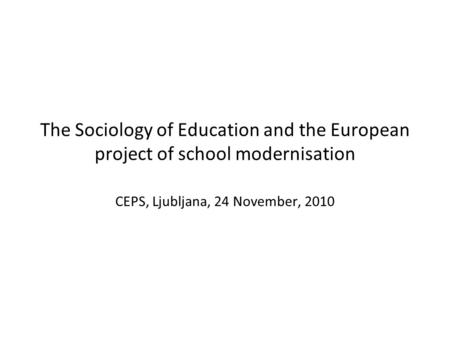 The Sociology of Education and the European project of school modernisation CEPS, Ljubljana, 24 November, 2010.