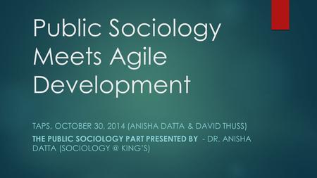 Public Sociology Meets Agile Development TAPS, OCTOBER 30, 2014 (ANISHA DATTA & DAVID THUSS) THE PUBLIC SOCIOLOGY PART PRESENTED BY - DR. ANISHA DATTA.