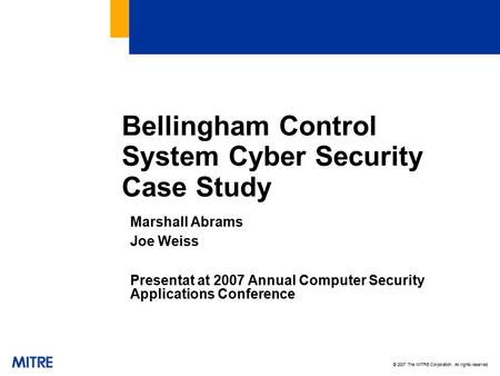 © 2007 The MITRE Corporation. All rights reserved Bellingham Control System Cyber Security Case Study Marshall Abrams Joe Weiss Presentat at 2007 Annual.