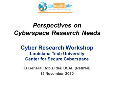 Perspectives on Cyberspace Research Needs Cyber Research Workshop Louisiana Tech University Center for Secure Cyberspace Lt General Bob Elder, USAF (Retired)