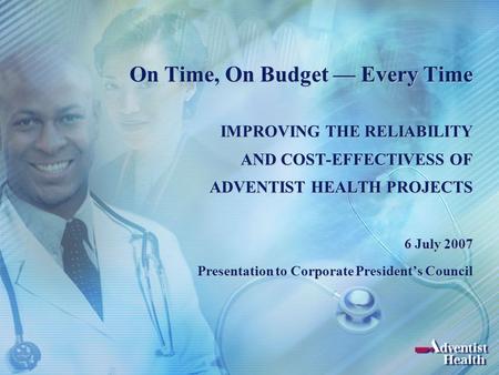 On Time, On Budget — Every Time IMPROVING THE RELIABILITY AND COST-EFFECTIVESS OF ADVENTIST HEALTH PROJECTS 6 July 2007 Presentation to Corporate President’s.