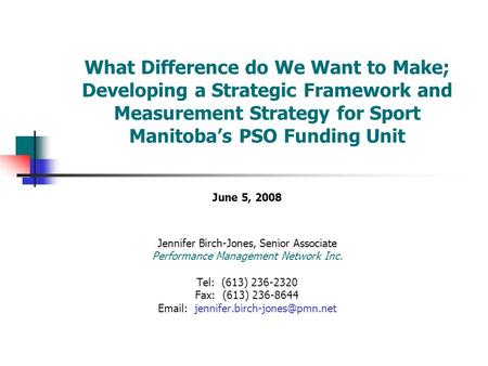 What Difference do We Want to Make; Developing a Strategic Framework and Measurement Strategy for Sport Manitoba’s PSO Funding Unit June 5, 2008 Jennifer.