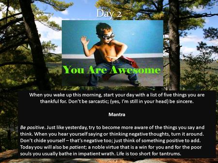 Day 2 When you wake up this morning, start your day with a list of five things you are thankful for. Don’t be sarcastic; (yes, I’m still in your head)