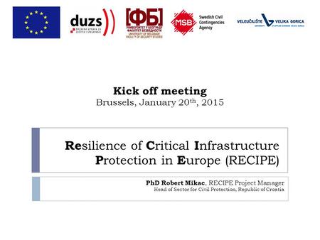 Re silience of C ritical I nfrastructure P rotection in E urope (RECIPE) PhD Robert Mikac, RECIPE Project Manager Head of Sector for Civil Protection,