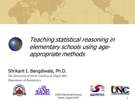 IASE Statistical Literacy, Seoul, August 20011 Teaching statistical reasoning in elementary schools using age- appropriate methods Shrikant I. Bangdiwala,